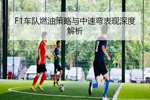 F1车队燃油策略与中速弯表现深度解析