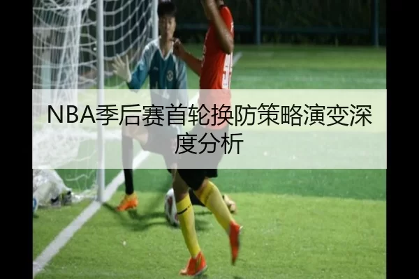 NBA季后赛首轮换防策略演变深度分析